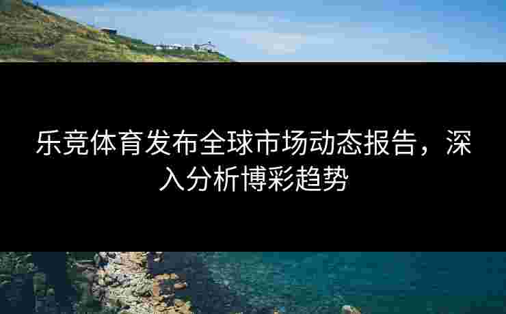 乐竞体育发布全球市场动态报告，深入分析博彩趋势