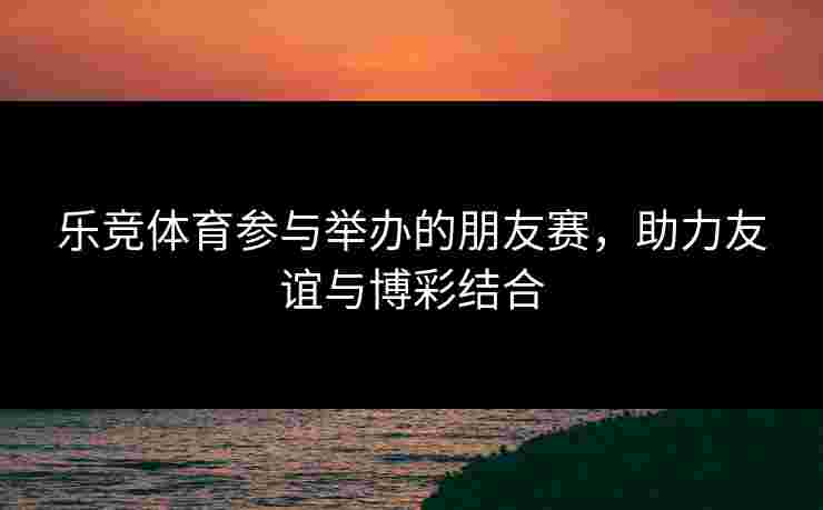乐竞体育参与举办的朋友赛，助力友谊与博彩结合