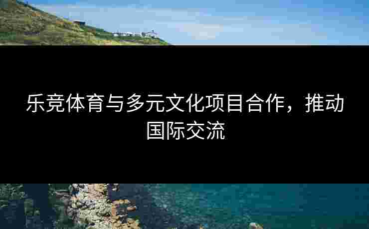乐竞体育与多元文化项目合作，推动国际交流