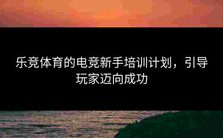 乐竞体育的电竞新手培训计划，引导玩家迈向成功