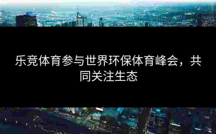 乐竞体育参与世界环保体育峰会，共同关注生态