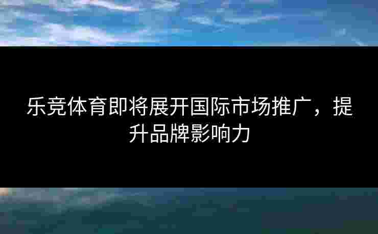 乐竞体育即将展开国际市场推广，提升品牌影响力